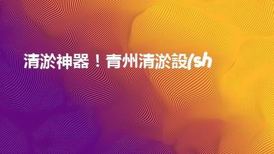 清淤神器！青州清淤設(shè)備訂做店，幫你輕松解決污泥難題！